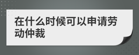 在什么时候可以申请劳动仲裁