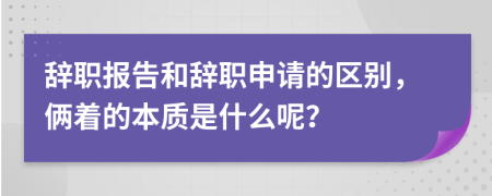 辞职报告和辞职申请的区别，俩着的本质是什么呢？