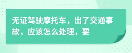 无证驾驶摩托车，出了交通事故，应该怎么处理，要