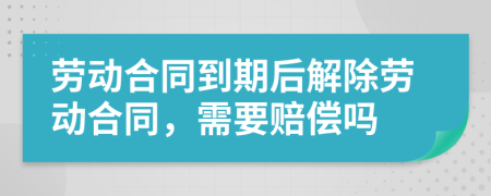 劳动合同到期后解除劳动合同，需要赔偿吗