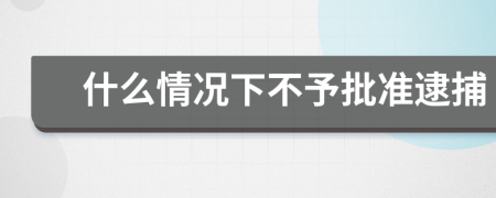 什么情况下不予批准逮捕