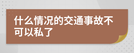 什么情况的交通事故不可以私了