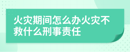 火灾期间怎么办火灾不救什么刑事责任