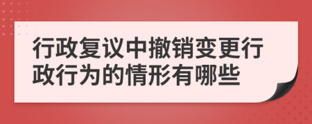 行政复议中撤销变更行政行为的情形有哪些