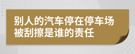 别人的汽车停在停车场被刮擦是谁的责任