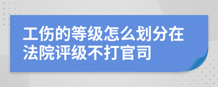 工伤的等级怎么划分在法院评级不打官司