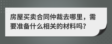 房屋买卖合同仲裁去哪里，需要准备什么相关的材料吗？