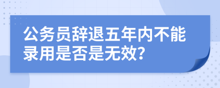 公务员辞退五年内不能录用是否是无效？