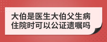 大伯是医生大伯父生病住院时可以公证遗嘱吗