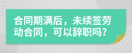 合同期满后，未续签劳动合同，可以辞职吗？