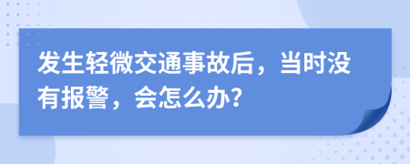 发生轻微交通事故后，当时没有报警，会怎么办？