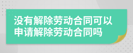 没有解除劳动合同可以申请解除劳动合同吗