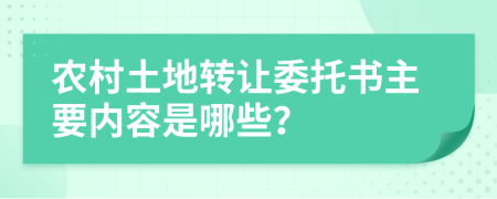 农村土地转让委托书主要内容是哪些？