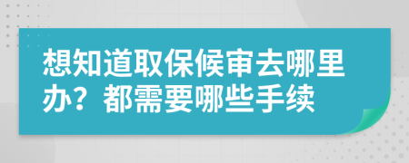 想知道取保候审去哪里办？都需要哪些手续