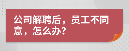 公司解聘后，员工不同意，怎么办？