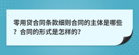 零用贷合同条款细则合同的主体是哪些？合同的形式是怎样的？