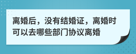 离婚后，没有结婚证，离婚时可以去哪些部门协议离婚