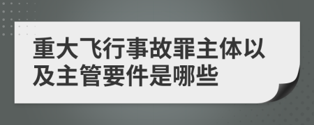 重大飞行事故罪主体以及主管要件是哪些