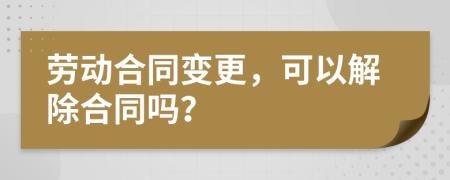 劳动合同变更，可以解除合同吗？