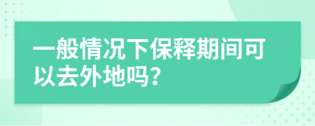 一般情况下保释期间可以去外地吗？