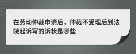 在劳动仲裁申请后，仲裁不受理后到法院起诉写的诉状是哪些