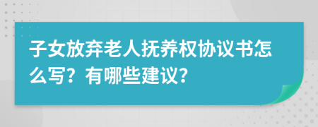 子女放弃老人抚养权协议书怎么写？有哪些建议？