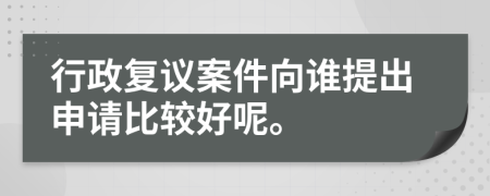 行政复议案件向谁提出申请比较好呢。