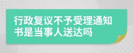 行政复议不予受理通知书是当事人送达吗