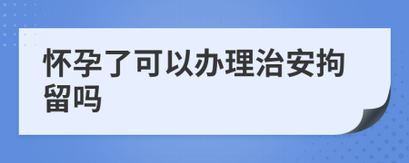 怀孕了可以办理治安拘留吗