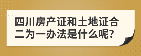四川房产证和土地证合二为一办法是什么呢？