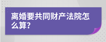 离婚要共同财产法院怎么算？