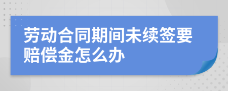 劳动合同期间未续签要赔偿金怎么办