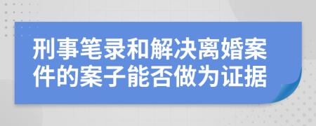 刑事笔录和解决离婚案件的案子能否做为证据