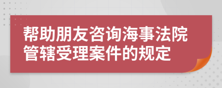 帮助朋友咨询海事法院管辖受理案件的规定