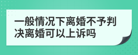 一般情况下离婚不予判决离婚可以上诉吗