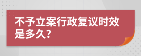 不予立案行政复议时效是多久？