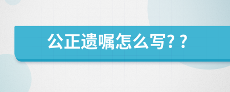 公正遗嘱怎么写? ?