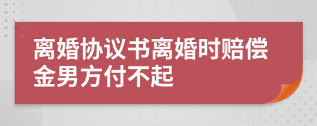离婚协议书离婚时赔偿金男方付不起