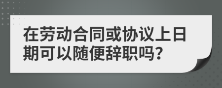 在劳动合同或协议上日期可以随便辞职吗？