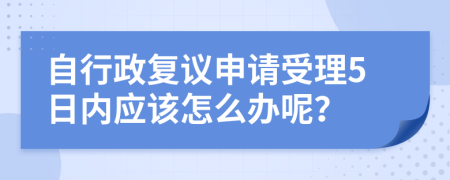 自行政复议申请受理5日内应该怎么办呢？