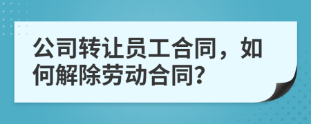 公司转让员工合同，如何解除劳动合同？