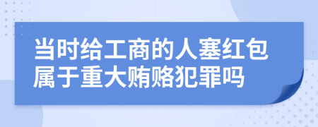 当时给工商的人塞红包属于重大贿赂犯罪吗