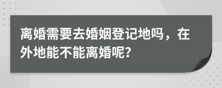 离婚需要去婚姻登记地吗，在外地能不能离婚呢？