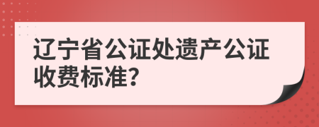 辽宁省公证处遗产公证收费标准？