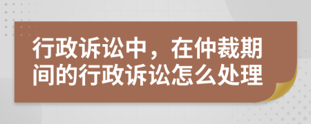 行政诉讼中，在仲裁期间的行政诉讼怎么处理