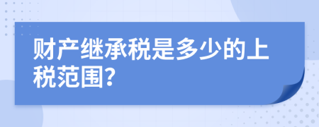 财产继承税是多少的上税范围？