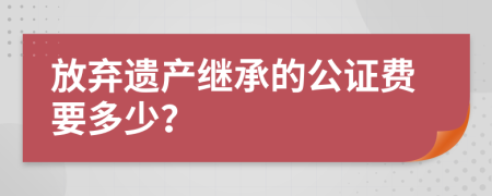 放弃遗产继承的公证费要多少？