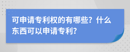 可申请专利权的有哪些？什么东西可以申请专利？