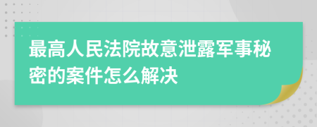 最高人民法院故意泄露军事秘密的案件怎么解决