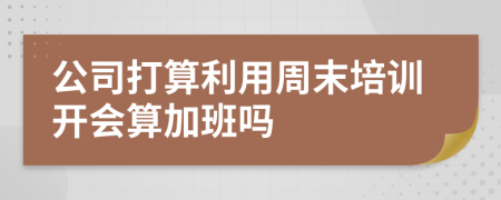 公司打算利用周末培训开会算加班吗